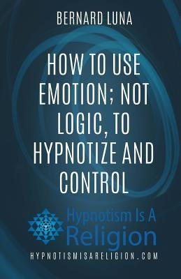 How To Use Emotion; Not Logic, To Hypnotize and Control by Luna, Bernard