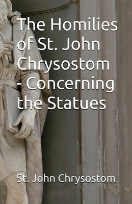 The Homilies of St. John Chrysostom - Concerning the Statues by Chrysostom, St John