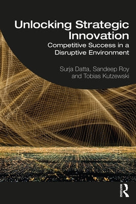 Unlocking Strategic Innovation: Competitive Success in a Disruptive Environment by Datta, Surja