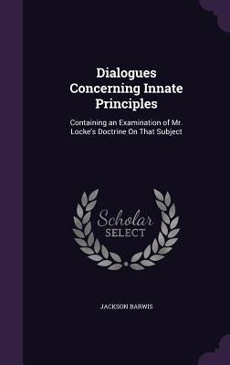 Dialogues Concerning Innate Principles: Containing an Examination of Mr. Locke's Doctrine On That Subject by Barwis, Jackson