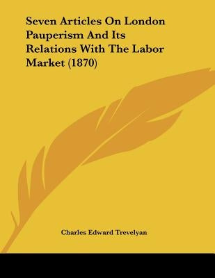 Seven Articles On London Pauperism And Its Relations With The Labor Market (1870) by Trevelyan, Charles Edward