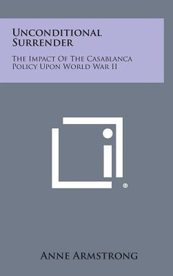 Unconditional Surrender: The Impact of the Casablanca Policy Upon World War II by Armstrong, Anne