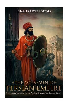 The Achaemenid Persian Empire: The History and Legacy of the Ancient Greeks' Most Famous Enemy by Charles River Editors