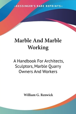 Marble And Marble Working: A Handbook For Architects, Sculptors, Marble Quarry Owners And Workers by Renwick, William G.