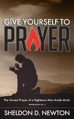 Give Yourself To Prayer: The Fervent Prayer Of A Righteous Man Avails Much by Newton, Sheldon D.