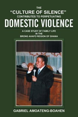 The "Culture of Silence" Contributes to Perpetuating Domestic Violence: A Case Study of Family Life in the Brong Ahafo Region of Ghana by Amoateng-Boahen, Gabriel