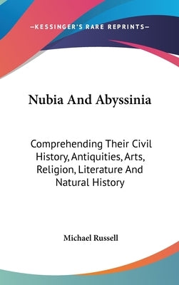 Nubia And Abyssinia: Comprehending Their Civil History, Antiquities, Arts, Religion, Literature And Natural History by Russell, Michael