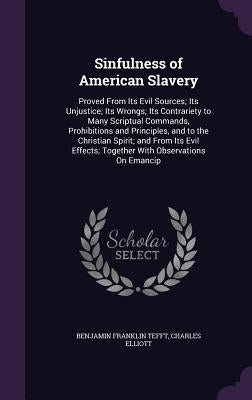 Sinfulness of American Slavery: Proved From Its Evil Sources; Its Unjustice; Its Wrongs; Its Contrariety to Many Scriptual Commands, Prohibitions and by Tefft, Benjamin Franklin