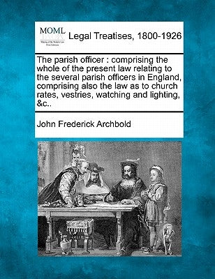 The Parish Officer: Comprising the Whole of the Present Law Relating to the Several Parish Officers in England, Comprising Also the Law as by Archbold, John Frederick