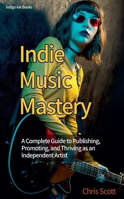 Indie Music Mastery A Complete Guide to Publishing, Promoting, and Thriving as an Independent Artist by Scott, Chris