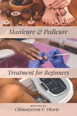 Manicure and Pedicure Treatment For Beginners: A Comprehensive Guide to Understanding the Nails and How to Perform Feet and Hand Care Treatment. by Okorie, Chinonyerem Favour