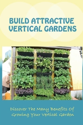 Build Attractive Vertical Gardens: Discover The Many Benefits Of Growing Your Vertical Garden: Vertical Garden Design For Home by Remsberg, Marlene