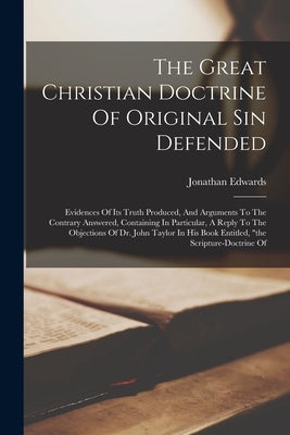 The Great Christian Doctrine Of Original Sin Defended: Evidences Of Its Truth Produced, And Arguments To The Contrary Answered, Containing In Particul by Edwards, Jonathan