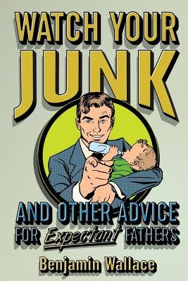 Watch Your Junk and Other Advice for Expectant Fathers by Wallace, Benjamin