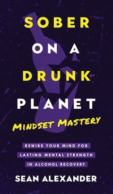 Sober On A Drunk Planet: Mindset Mastery. Rewire Your Mind For Lasting Mental Strength In Alcohol Recovery by Alexander, Sean