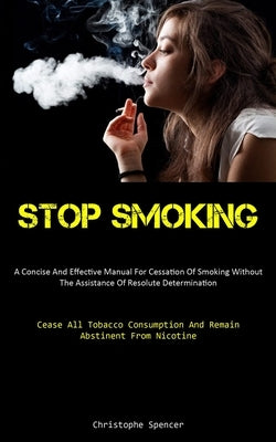 Stop Smoking: A Concise And Effective Manual For Cessation Of Smoking Without The Assistance Of Resolute Determination (Cease All Tobacco Consumption by Spencer, Christophe