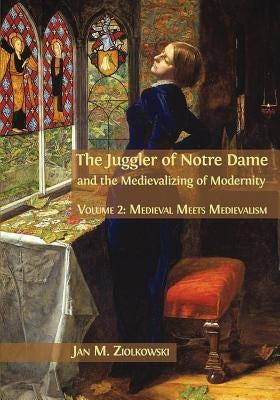 The Juggler of Notre Dame and the Medievalizing of Modernity: Volume 2: Medieval Meets Medievalism by Ziolkowski, Jan M.
