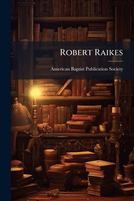Robert Raikes: His Sunday Schools and His Friends: Including Historical Sketches of the Sunday School Cause in Europe and America by American Baptist Publication Society