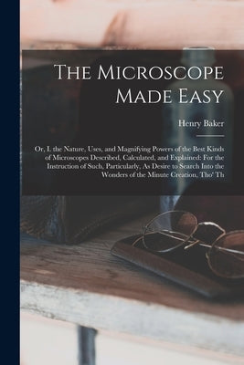The Microscope Made Easy: Or, I. the Nature, Uses, and Magnifying Powers of the Best Kinds of Microscopes Described, Calculated, and Explained: by Baker, Henry