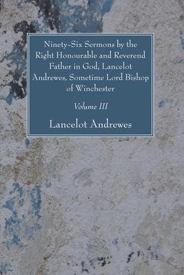 Ninety-Six Sermons by the Right Honourable and Reverend Father in God, Lancelot Andrewes, Sometime Lord Bishop of Winchester, Vol. III by Andrewes, Lancelot