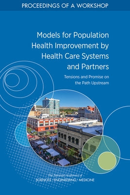 Models for Population Health Improvement by Health Care Systems and Partners: Tensions and Promise on the Path Upstream: Proceedings of a Workshop by National Academies of Sciences Engineeri
