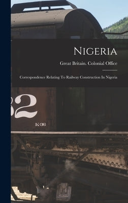 Nigeria: Correspondence Relating To Railway Construction In Nigeria by Great Britain Colonial Office