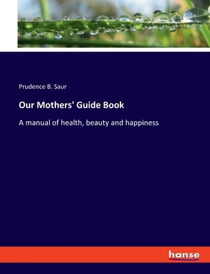 Our Mothers' Guide Book: A manual of health, beauty and happiness by Saur, Prudence B.