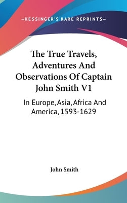 The True Travels, Adventures And Observations Of Captain John Smith V1: In Europe, Asia, Africa And America, 1593-1629 by Smith, John
