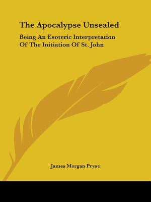 The Apocalypse Unsealed: Being an Esoteric Interpretation of the Initiation of St. John by Pryse, James Morgan