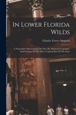In Lower Florida Wilds: A Naturalist's Observations On The Life, Physical Geography, And Geology Of The More Tropical Part Of The State by Simpson, Charles Torrey