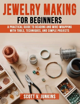 Jewelry Making for Beginners: A Practical Guide to Beading and Wire-Wrapping with Tools, Techniques, and Simple Projects by Junkins, Scott V.