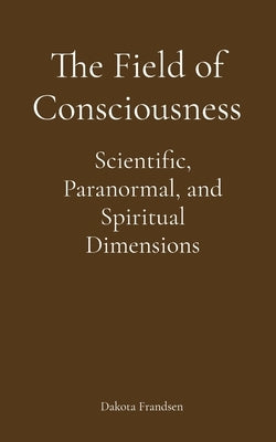 The Field of Consciousness: Scientific, Paranormal, and Spiritual Dimensions by Frandsen, Dakota