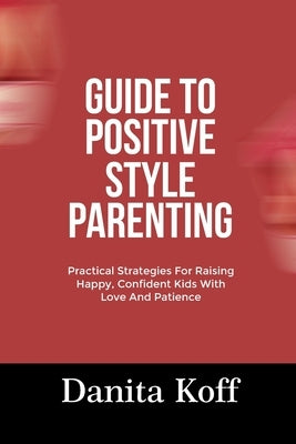 Guide to Positive Style Parenting: Practical Strategies For Raising Happy, Confident Kids With Love And Patience by Koff, Danita