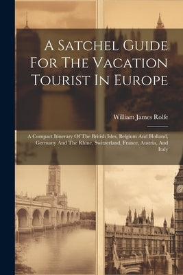 A Satchel Guide For The Vacation Tourist In Europe: A Compact Itinerary Of The British Isles, Belgium And Holland, Germany And The Rhine, Switzerland, by Rolfe, William James