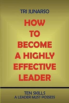 How to Become a Highly Effective Leader: Ten Skills a Leader Must Possess by Junarso, Tri