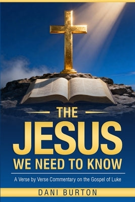 The Jesus We Need To Know: A Verse-by-Verse Commentary on the Gospel of Luke Clear Exposition and Practical Application Rich in Theology, Simple to Un by Burton, Dani