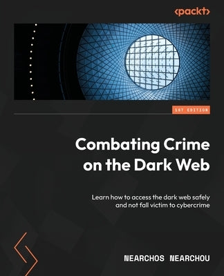 Combating Crime on the Dark Web: Learn how to access the dark web safely and not fall victim to cybercrime by Nearchou, Nearchos