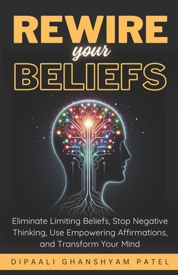 Rewire Your Beliefs: Eliminate Limiting Beliefs, Stop Negative Thinking, Use Empowering Affirmations, and Transform Your Mind. by Patel, Dipaali Ghanshyam