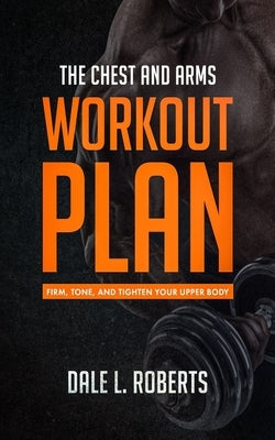 The Chest and Arms Workout Plan: Firm, Tone, and Tighten Your Upper Body by Roberts, Dale L.