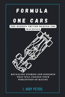Formula One Cars: The Hidden Truths Behind the Machines: Revealing Stories and Insights That Will Change Your Perception of Racing by Peters, J. Andy