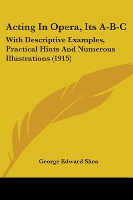 Acting In Opera, Its A-B-C: With Descriptive Examples, Practical Hints And Numerous Illustrations (1915) by Shea, George Edward