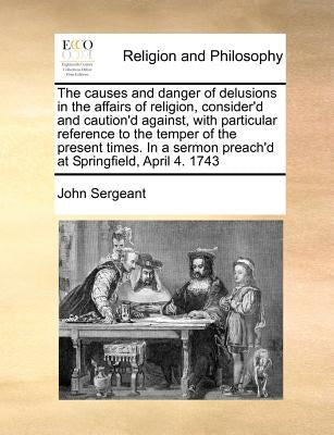 The Causes and Danger of Delusions in the Affairs of Religion, Consider'd and Caution'd Against, with Particular Reference to the Temper of the Presen by Sergeant, John