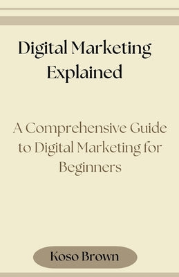 Digital Marketing Explained: A Comprehensive Guide to Digital Marketing for Beginners by Brown, Koso