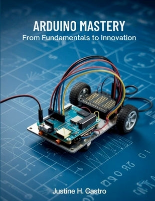 Arduino Mastery From Fundamentals to Innovation: A Comprehensive Guide to Building Intelligent Systems and Real-World Projects by Castro, Justine H.