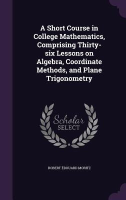 A Short Course in College Mathematics, Comprising Thirty-six Lessons on Algebra, Coordinate Methods, and Plane Trigonometry by Moritz, Robert Édouard