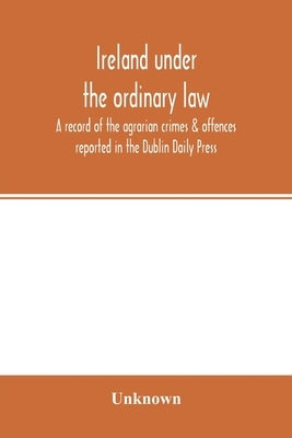 Ireland under the ordinary law: a record of the agrarian crimes & offences reported in the Dublin Daily Press: for the six months running from 1st Oct by Unknown