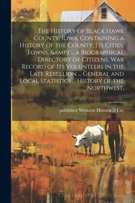 The History of Black Hawk County, Iowa, Containing a History of the County, its Cities, Towns, &c., a Biographical Directory of Citizens, war Record o by Western Historical Co, Publisher