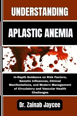 Understanding Aplastic Anemia: In-Depth Guidance on Risk Factors, Genetic Influences, Clinical Manifestations, and Modern Management of Circulatory an by Jaycee, Zainab