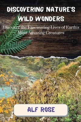 Discovering Nature's Wild Wonders: Discover the Fascinating Lives of Earth's Most Amazing Creatures by Rose, Alf