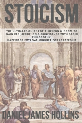 Stoicism: The Ultimate Guide for Timeless Wisdom to Gain Resilience, Self-Confidence With Stoic Philosophy. Happiness Extreme Mi by Hollins, Daniel James